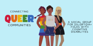 An Illustration of three people wearing clothing with rainbow accents. Text on the left reads: Connection queer communities. Text on the right reads: A socail group for 2SLGBTQIA+ folks with cognitive disabilities