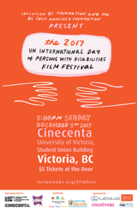 Inclusion BC foundation and BC self advocacy foundation present the 2017 UN international day of persons with disabilities film festival. 3pm Sunday December third 2017. Cinecenta university of victoria student union building Victoria BC $5 tickets at the door. inclusionbc.org/filmfest